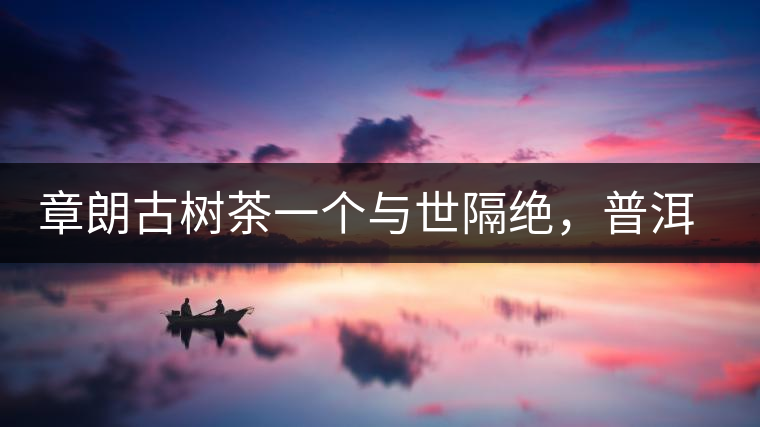 章朗古樹茶一個與世隔絕，普洱茶隔而不絕的地方