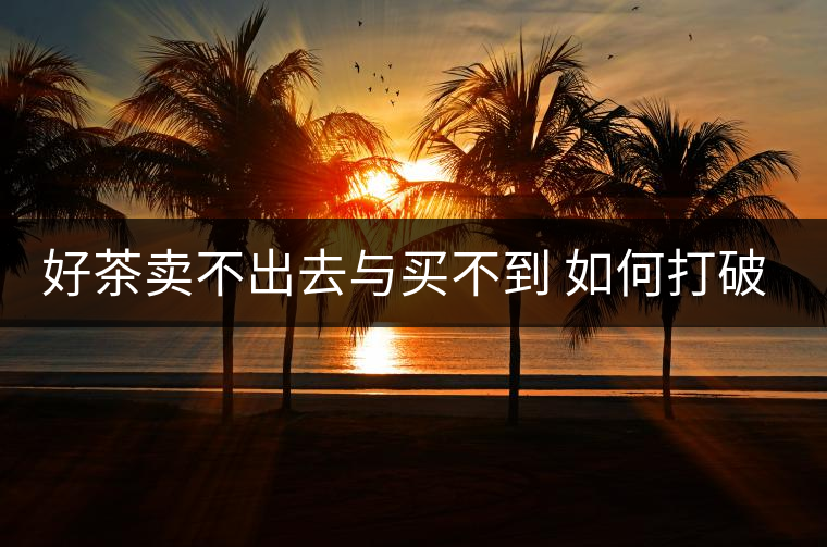 好茶賣不出去與買不到 如何打破當前的市場僵局 好茶賣不出去與買不到 如何打破當前的市場僵局