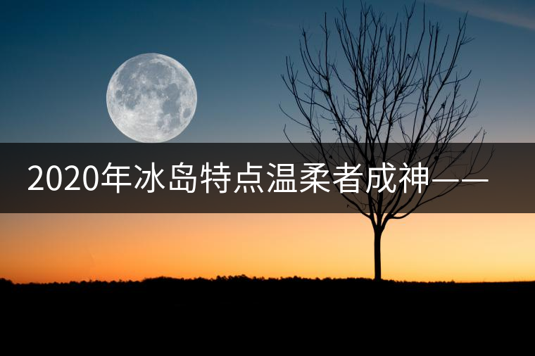 2020年冰島特點(diǎn)溫柔者成神——冰島古樹(shù)茶(下) 2020年冰島特點(diǎn)溫柔者成神——冰島古樹(shù)茶(下)