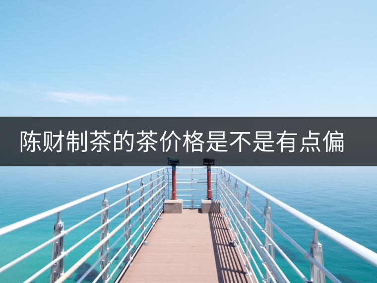 陳財(cái)制茶的茶價(jià)格是不是有點(diǎn)偏高?。亢玫钠斩?，魅力在于“化”