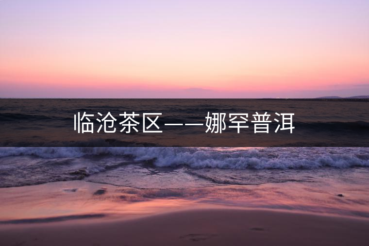 臨滄茶區(qū)——娜罕普洱