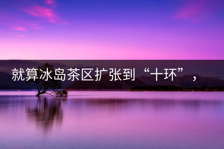 就算冰島茶區(qū)擴張到“十環(huán)”，我們也要在二環(huán)內(nèi)建個別墅