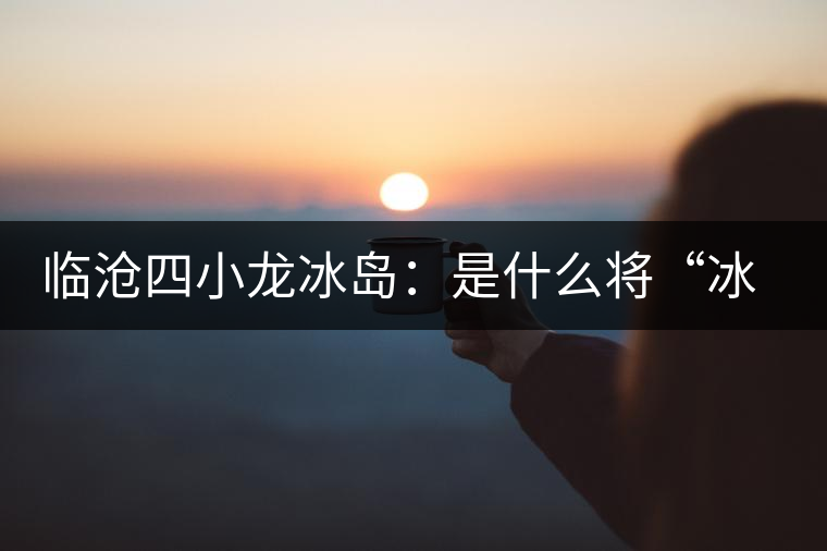 臨滄四小龍冰島：是什么將“冰島”推向神壇！