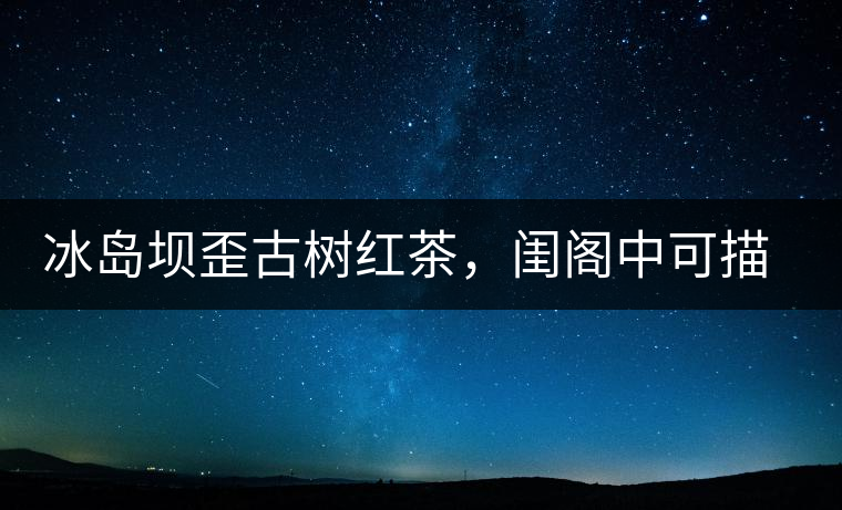 冰島壩歪古樹(shù)紅茶，閨閣中可描龍繡鳳