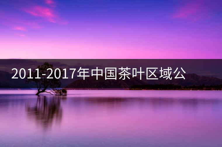 2011-2017年中國茶葉區(qū)域公用品牌價值十強 2011-2017年中國茶葉區(qū)域公用品牌價值十強