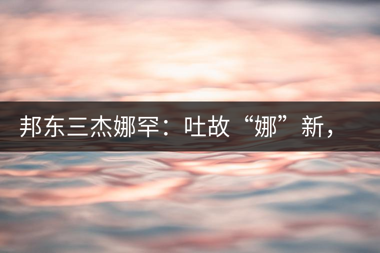 邦東三杰娜罕：吐故“娜”新，震“罕”人心