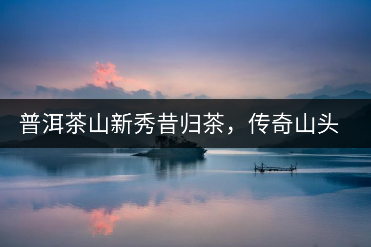 普洱茶山新秀昔歸茶，傳奇山頭是怎樣煉成的？