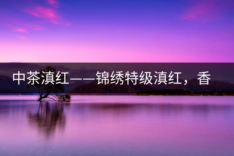 中茶滇紅——錦繡特級滇紅，香甜高揚滋味鮮爽