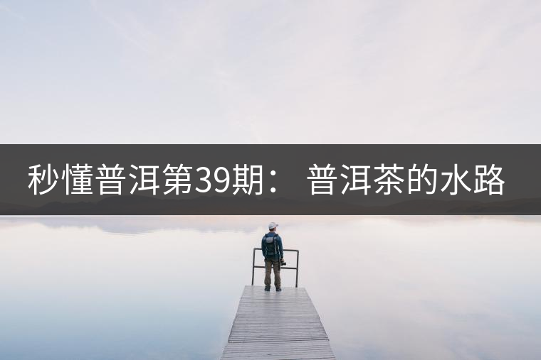 秒懂普洱第39期： 普洱茶的水路是什么路？