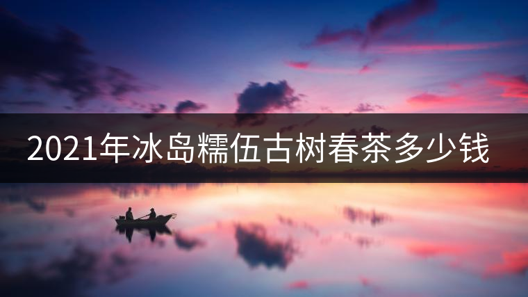 2021年冰島糯伍古樹春茶多少錢一公斤 2021年冰島糯伍古樹春茶多少錢一公斤