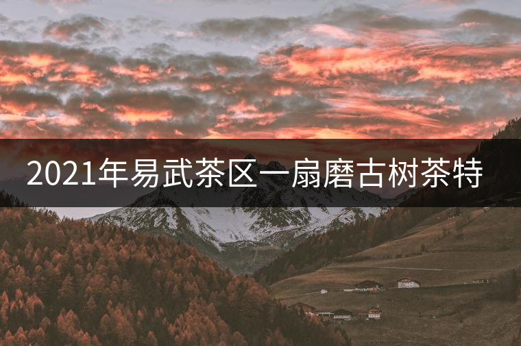 2021年易武茶區(qū)一扇磨古樹茶特點(diǎn)介紹 2021年易武茶區(qū)一扇磨古樹茶特點(diǎn)介紹