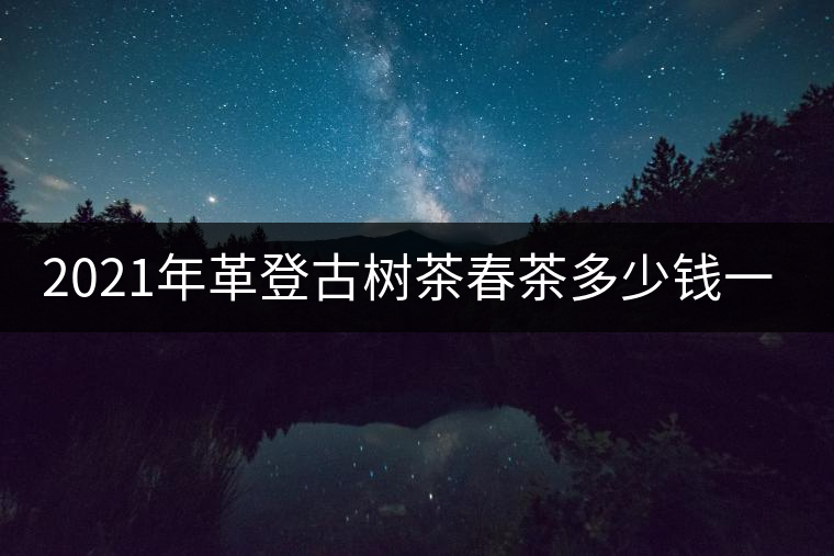 2021年革登古樹(shù)茶春茶多少錢一公斤 2021年革登古樹(shù)茶春茶多少錢一公斤