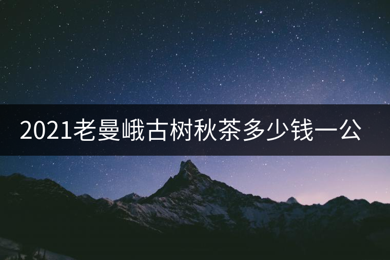 2021老曼峨古樹秋茶多少錢一公斤? 2021老曼峨古樹秋茶多少錢一公斤?
