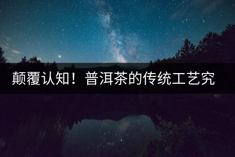 顛覆認知！普洱茶的傳統(tǒng)工藝究竟是什么？