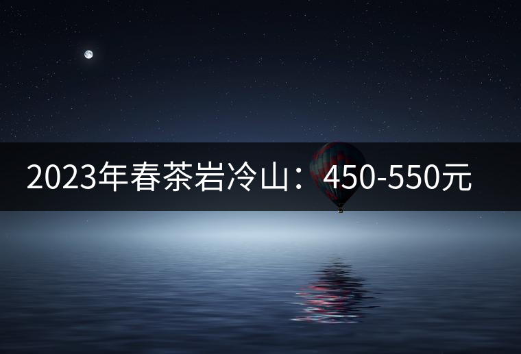 2023年春茶巖冷山:450-550元/公斤 2023年春茶巖冷山:450-550元/公斤