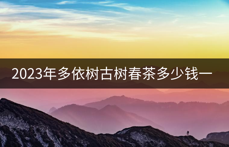 2023年多依樹古樹春茶多少錢一公斤? 2023年多依樹古樹春茶多少錢一公斤?