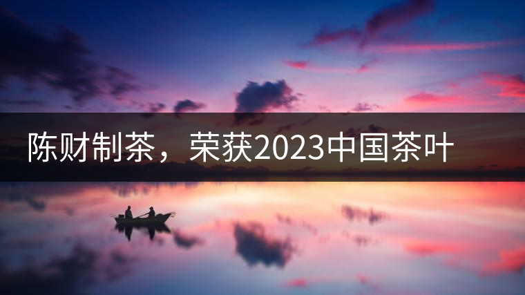 陳財制茶，榮獲2023中國茶葉十大領(lǐng)軍人物稱號