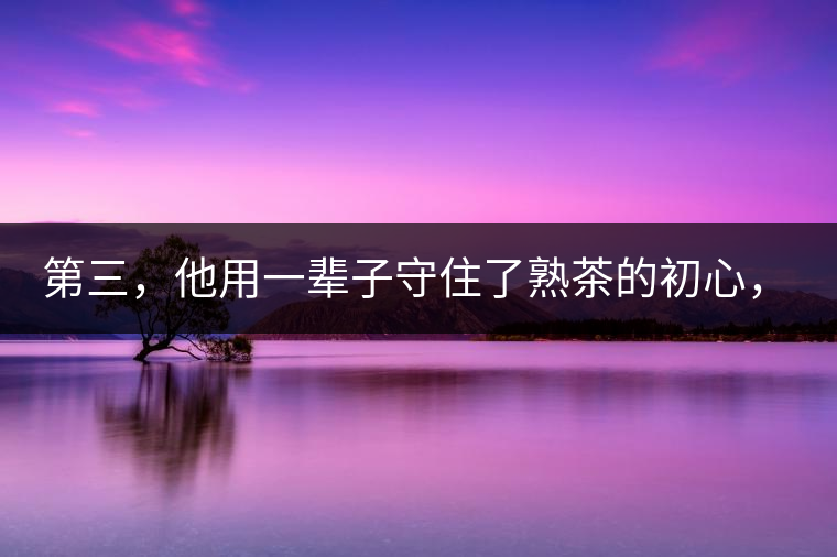 第三，他用一輩子守住了熟茶的初心，定下了熟茶的底線